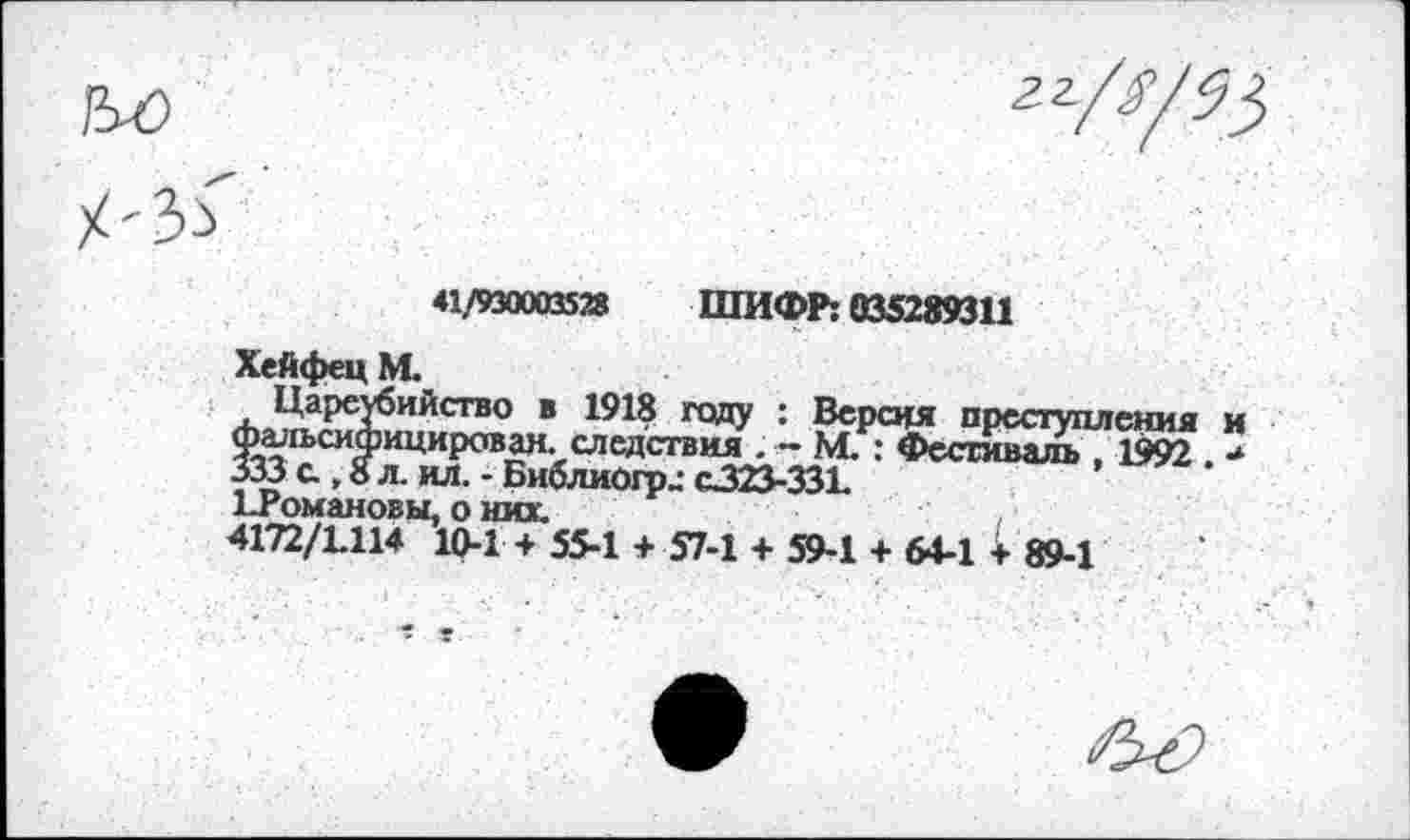 ﻿41/930003528 ШИФР: 035289311
Хейфец М.
Цареубийство в 1918 году : Версия преступления и Ф^п>сифицирован. следствия . - М. : Фестиваль , 1992 ■* 333 с., 8 л. ил. - Библиогр_- С323-331 ^Романовы, о них.
4172/1.114 10-1 + 55-1 + 57-1 + 59-1 + 64-1 + 89-1